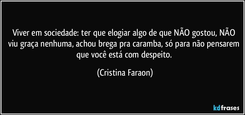 Viver em sociedade: ter que elogiar algo de que NÃO gostou, NÃO viu graça nenhuma, achou brega pra caramba, só para não pensarem que você está com despeito. (Cristina Faraon)