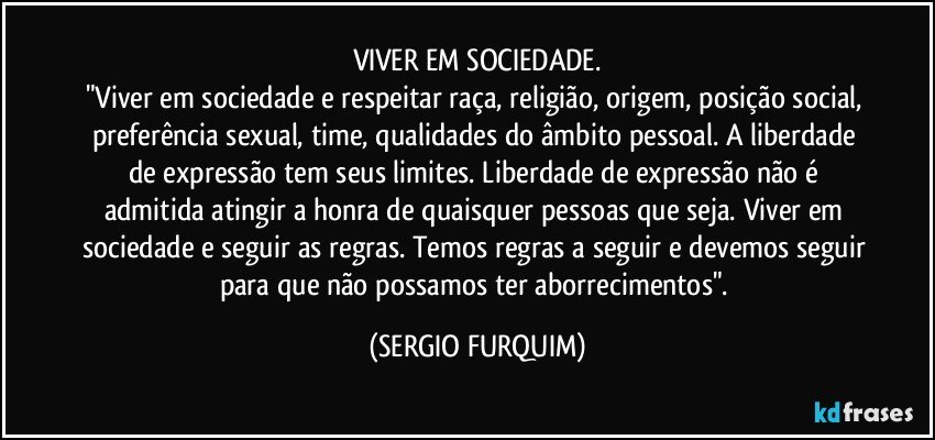 VIVER EM SOCIEDADE.
"Viver em sociedade e respeitar raça, religião, origem, posição social, preferência sexual, time, qualidades do âmbito pessoal. A liberdade de expressão tem seus limites. Liberdade de expressão não é admitida atingir a honra de quaisquer pessoas que seja. Viver em sociedade e seguir as regras. Temos regras a seguir e devemos seguir para que não possamos ter aborrecimentos". (SERGIO FURQUIM)