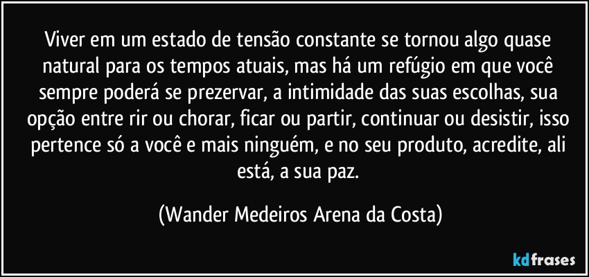 Viver em um estado de tensão constante se tornou algo quase natural para os tempos atuais, mas há um refúgio em que você sempre poderá se prezervar, a intimidade das suas escolhas, sua opção entre rir ou chorar, ficar ou partir, continuar ou desistir, isso pertence só a você e mais ninguém, e no seu produto, acredite, ali está, a sua paz. (Wander Medeiros Arena da Costa)