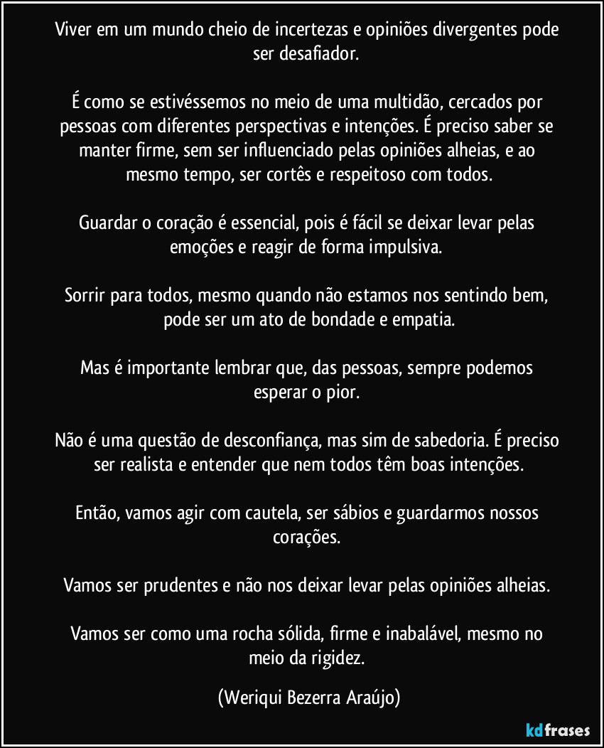 Viver em um mundo cheio de incertezas e opiniões divergentes pode ser desafiador. 

É como se estivéssemos no meio de uma multidão, cercados por pessoas com diferentes perspectivas e intenções. É preciso saber se manter firme, sem ser influenciado pelas opiniões alheias, e ao mesmo tempo, ser cortês e respeitoso com todos.

Guardar o coração é essencial, pois é fácil se deixar levar pelas emoções e reagir de forma impulsiva. 

Sorrir para todos, mesmo quando não estamos nos sentindo bem, pode ser um ato de bondade e empatia.

Mas é importante lembrar que, das pessoas, sempre podemos esperar o pior. 

Não é uma questão de desconfiança, mas sim de sabedoria. É preciso ser realista e entender que nem todos têm boas intenções.

Então, vamos agir com cautela, ser sábios e guardarmos nossos corações. 

Vamos ser prudentes e não nos deixar levar pelas opiniões alheias. 

Vamos ser como uma rocha sólida, firme e inabalável, mesmo no meio da rigidez. (Weriqui Bezerra Araújo)