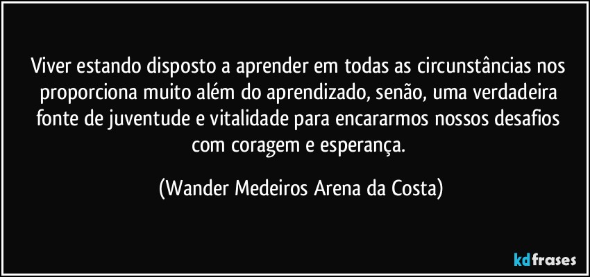 Viver estando disposto a aprender em todas as circunstâncias nos proporciona muito além do aprendizado, senão, uma verdadeira fonte de juventude e vitalidade para encararmos nossos desafios com coragem e esperança. (Wander Medeiros Arena da Costa)