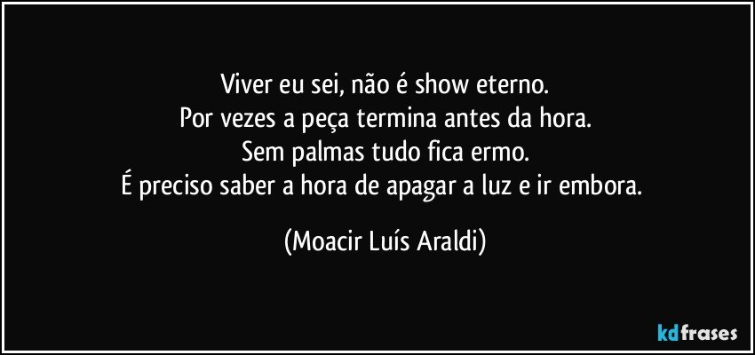 Viver eu sei, não é show eterno.
Por vezes a peça termina antes da hora.
Sem palmas tudo fica ermo.
É preciso saber a hora de apagar a luz e ir embora. (Moacir Luís Araldi)