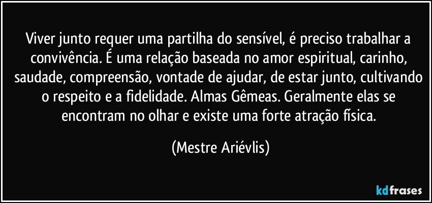 Viver junto requer uma partilha do sensível, é preciso trabalhar a convivência.  É uma relação baseada no amor espiritual, carinho, saudade, compreensão, vontade de ajudar, de estar junto, cultivando o respeito e a fidelidade. Almas Gêmeas. Geralmente elas se encontram no olhar e existe uma forte atração física. (Mestre Ariévlis)