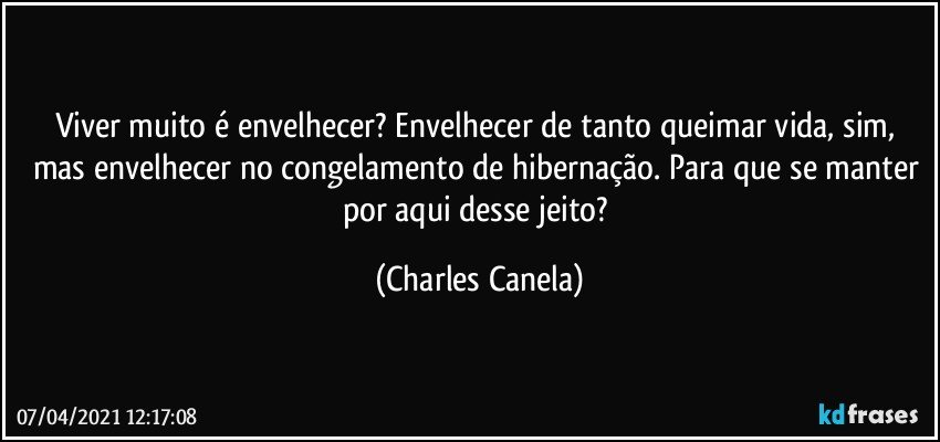 Viver muito é envelhecer? Envelhecer de tanto queimar vida, sim, mas envelhecer no congelamento de hibernação. Para que se manter por aqui desse jeito? (Charles Canela)