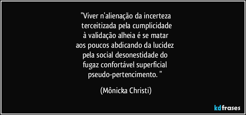 "Viver n'alienação da incerteza
terceitizada pela cumplicidade
à validação alheia é se matar
aos poucos abdicando da lucidez
pela social desonestidade do
fugaz confortável superficial
pseudo-pertencimento. " (Mônicka Christi)