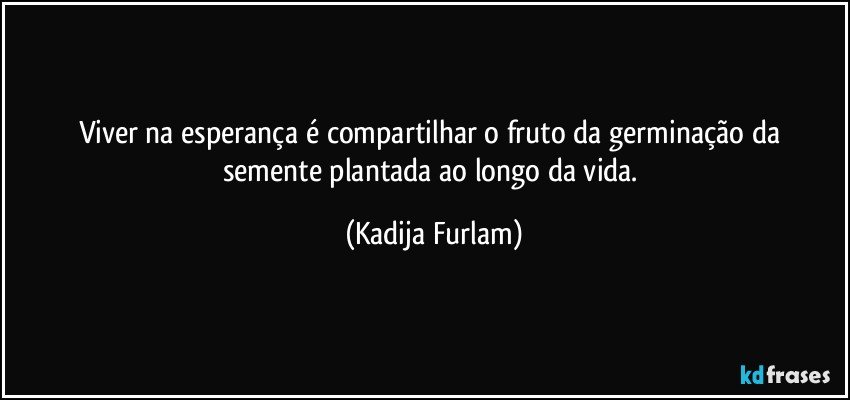 Viver na esperança   é  compartilhar o fruto  da germinação  da semente plantada ao longo da vida. (Kadija Furlam)