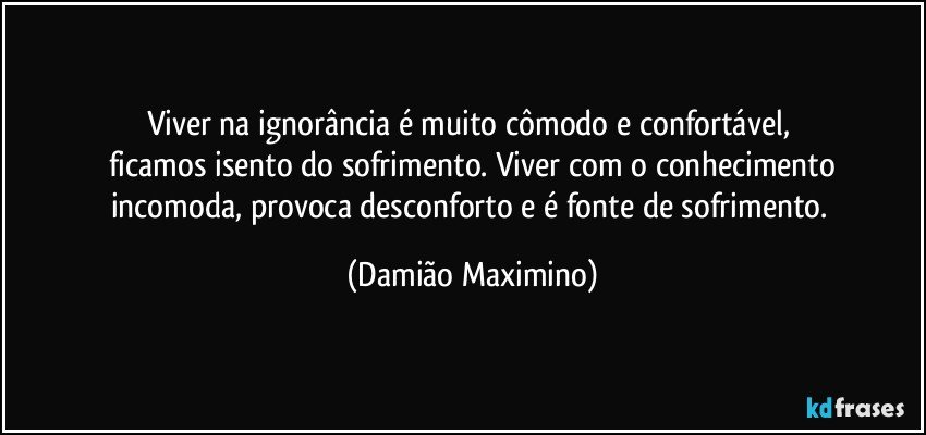 Viver na ignorância é muito cômodo e confortável, 
ficamos isento do sofrimento. Viver com o conhecimento
incomoda, provoca desconforto e é fonte de sofrimento. (Damião Maximino)