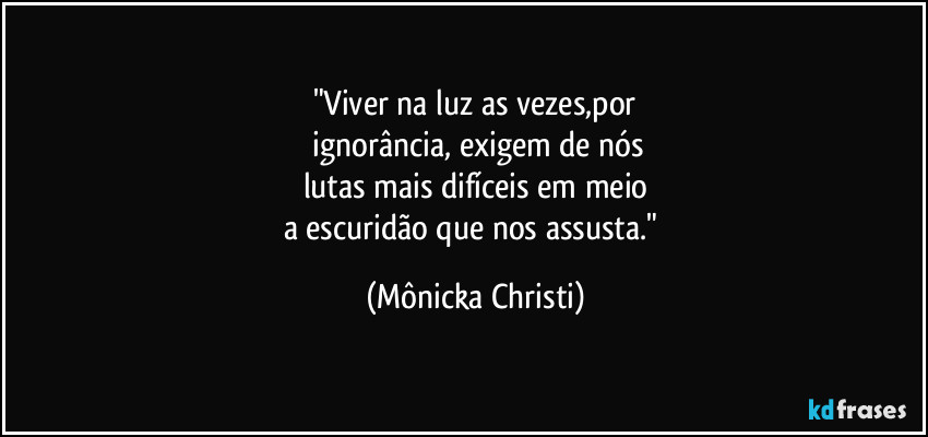 "Viver na luz as vezes,por
 ignorância, exigem de nós
lutas mais difíceis em meio
a escuridão que nos assusta." (Mônicka Christi)