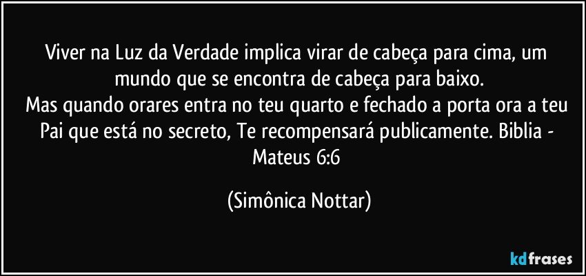 Viver na Luz da Verdade implica virar de cabeça para cima, um mundo que se encontra de cabeça para baixo.
Mas quando orares entra no teu quarto e fechado a porta ora a teu Pai que está no secreto, Te recompensará publicamente.  Biblia - Mateus 6:6 (Simônica Nottar)