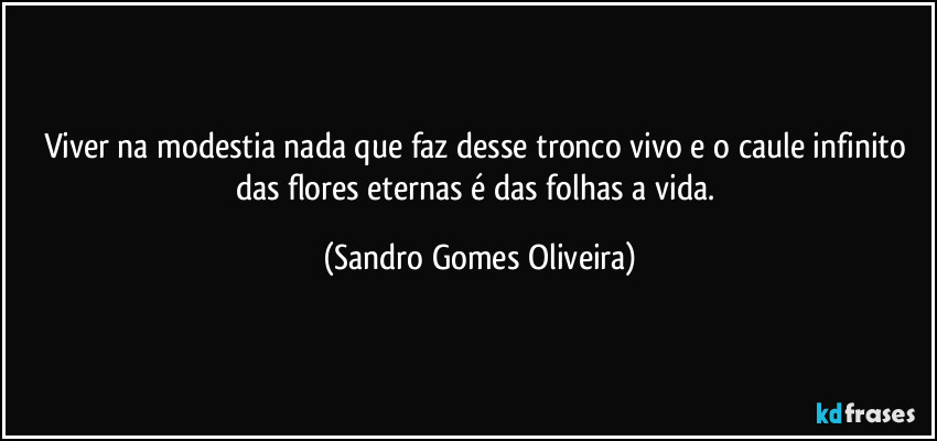 Viver na modestia nada que faz desse tronco vivo e o caule infinito das flores eternas é das folhas a vida. (Sandro Gomes Oliveira)