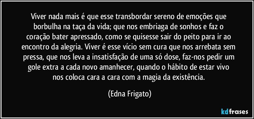 Viver nada mais é que esse transbordar sereno de emoções que borbulha na taça da vida; que nos embriaga de sonhos e faz o coração bater apressado, como se quisesse sair do peito para ir ao encontro da alegria. Viver é esse vício sem cura que nos arrebata sem pressa, que nos leva a insatisfação de uma só dose, faz-nos pedir um gole extra a cada novo amanhecer, quando o hábito de estar vivo nos coloca cara a cara com a magia da existência. (Edna Frigato)