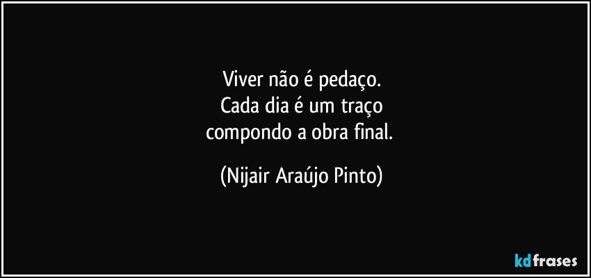 Viver não é pedaço.
Cada dia é um traço
compondo a obra final. (Nijair Araújo Pinto)