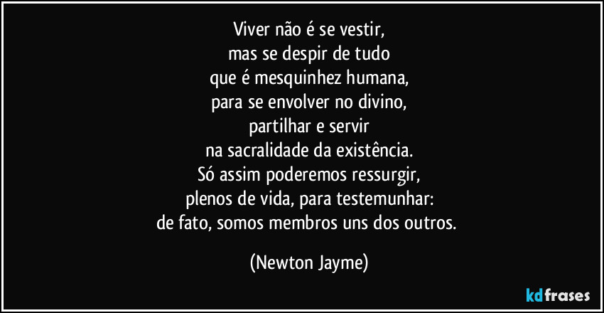 Viver não é se vestir,
mas se despir de tudo
que é mesquinhez humana,
para se envolver no divino,
partilhar e servir
na sacralidade da existência.
Só assim poderemos ressurgir,
plenos de vida, para testemunhar:
de fato, somos membros uns dos outros. (Newton Jayme)