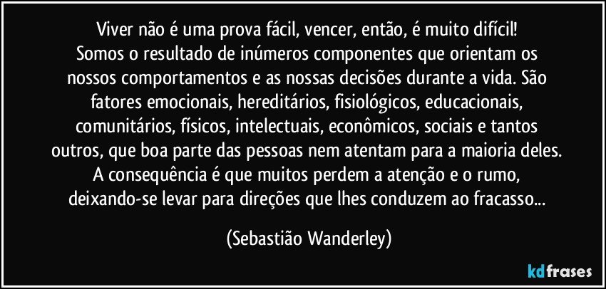 Viver não é uma prova fácil, vencer, então, é muito difícil! 
Somos o resultado de inúmeros componentes que orientam os nossos comportamentos e as nossas decisões durante a vida. São fatores emocionais, hereditários, fisiológicos, educacionais, comunitários, físicos, intelectuais, econômicos, sociais e tantos outros, que boa parte das pessoas nem atentam para a maioria deles. A consequência é que muitos perdem a atenção e o rumo, deixando-se levar para direções que lhes conduzem ao fracasso... (Sebastião Wanderley)