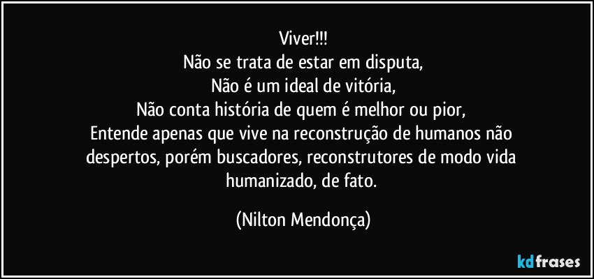 Viver!!!
Não se trata de estar em disputa,
Não é um ideal de vitória,
Não conta história de quem é melhor ou pior, 
Entende apenas que vive na reconstrução de humanos não despertos, porém buscadores, reconstrutores de modo vida humanizado, de fato. (Nilton Mendonça)