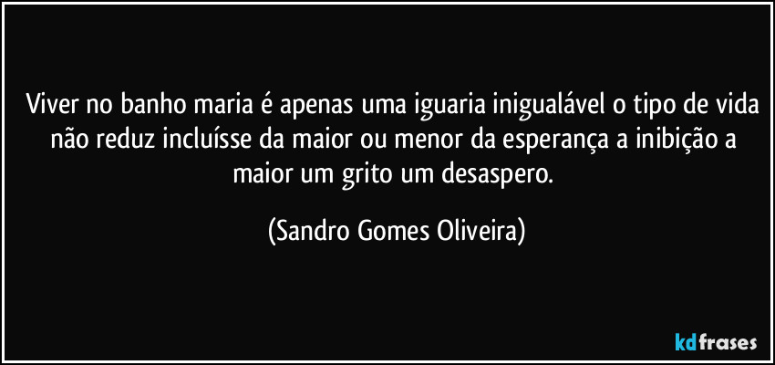 Viver no banho maria é apenas uma iguaria inigualável o tipo de vida não reduz incluísse da maior ou menor da esperança a inibição a maior um grito um desaspero. (Sandro Gomes Oliveira)