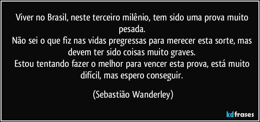 Viver no Brasil, neste terceiro milênio, tem sido uma prova muito pesada. 
Não sei o que fiz nas vidas pregressas para merecer esta sorte, mas devem ter sido coisas muito graves. 
Estou tentando fazer o melhor para vencer esta prova, está muito difícil, mas espero conseguir. (Sebastião Wanderley)