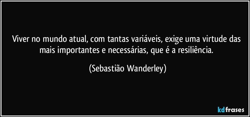 Viver no mundo atual, com tantas variáveis, exige uma virtude  das mais importantes e necessárias, que é a resiliência. (Sebastião Wanderley)