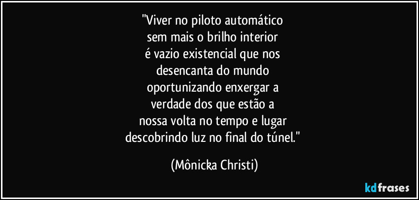 "Viver no piloto automático
sem mais o brilho interior
é vazio existencial que nos
desencanta do mundo
oportunizando enxergar a
verdade dos que estão a
nossa volta no tempo e lugar
descobrindo luz no final do túnel." (Mônicka Christi)