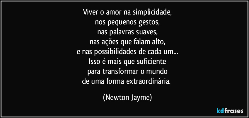 Viver o amor na simplicidade,
nos pequenos gestos,
nas palavras suaves,
nas ações que falam alto,
e nas possibilidades de cada um...
Isso é mais que suficiente
para transformar o mundo
de uma forma extraordinária. (Newton Jayme)