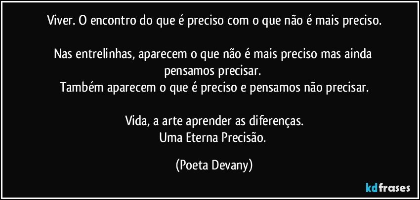 Viver.  O encontro do que é preciso com o que não é mais preciso.

Nas entrelinhas, aparecem o que não é mais preciso mas ainda pensamos precisar. 
Também aparecem o que é preciso e pensamos não precisar.

Vida, a arte aprender as diferenças.
Uma Eterna Precisão. (Poeta Devany)