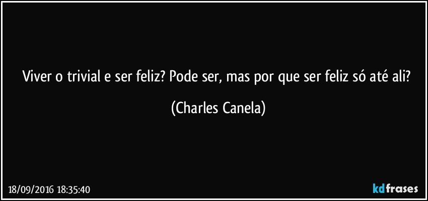 Viver o trivial e ser feliz? Pode ser, mas por que ser feliz só até ali? (Charles Canela)