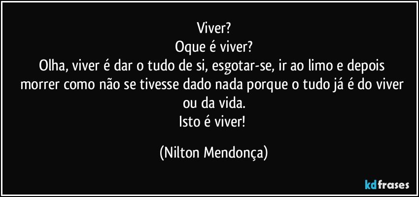 Viver?
Oque é viver?
Olha, viver é dar o tudo de si, esgotar-se, ir ao limo e depois 
morrer como não se tivesse dado nada porque o tudo já é do viver ou da vida.
Isto é viver! (Nilton Mendonça)