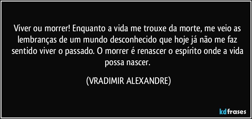 Viver ou morrer! Enquanto a vida me trouxe da morte, me veio as lembranças de um mundo desconhecido que hoje já não me faz sentido viver o passado. O morrer é renascer o espírito onde a vida possa nascer. (VRADIMIR ALEXANDRE)