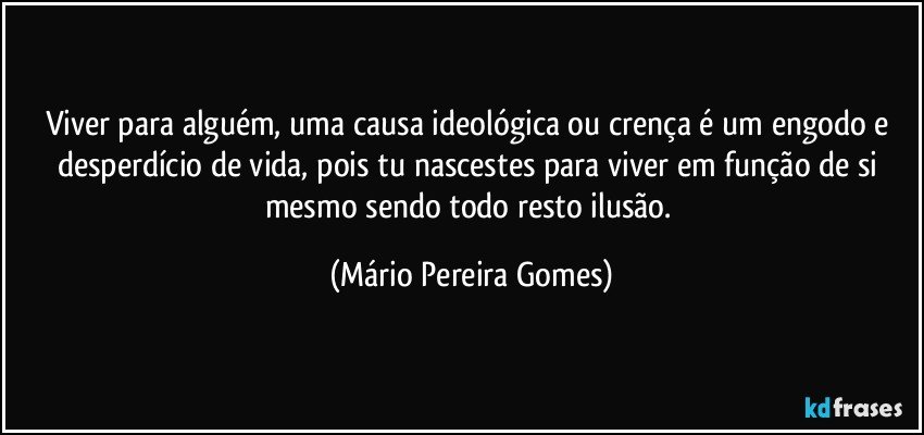 Viver para alguém, uma causa ideológica ou crença é um engodo e desperdício de vida, pois tu nascestes para viver em função de si mesmo sendo todo resto ilusão. (Mário Pereira Gomes)