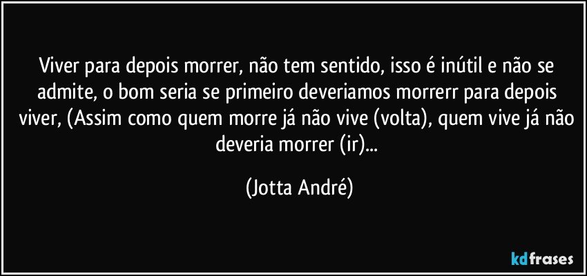 Viver para depois morrer, não tem sentido, isso é inútil e não se admite, o bom seria se primeiro deveriamos morrerr para depois viver, (Assim como quem morre já não vive (volta), quem vive já não deveria morrer (ir)... (Jotta André)