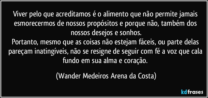 Viver pelo que acreditamos é o alimento que não permite jamais esmorecermos de nossos propósitos e porque não, também dos nossos desejos e sonhos.
Portanto, mesmo que as coisas não estejam fáceis, ou parte delas pareçam inatingíveis, não se resigne de seguir com fé a voz que cala fundo em sua alma e coração. (Wander Medeiros Arena da Costa)