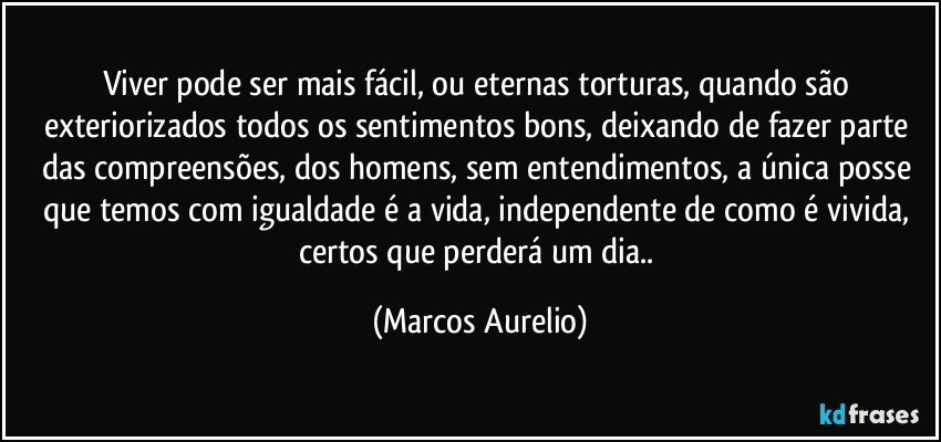 Viver pode ser mais fácil, ou eternas torturas, quando  são  exteriorizados  todos os sentimentos bons, deixando de fazer parte das compreensões, dos homens, sem entendimentos, a única posse que temos com igualdade é a vida, independente de como é vivida, certos  que perderá  um dia.. (Marcos Aurelio)