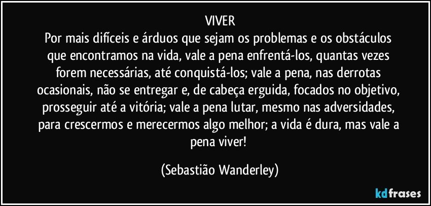 VIVER
Por mais difíceis e árduos que sejam os problemas e os obstáculos que encontramos na vida, vale a pena enfrentá-los, quantas vezes forem necessárias, até conquistá-los; vale a pena, nas derrotas ocasionais, não se entregar e, de cabeça erguida, focados no objetivo, prosseguir até a vitória; vale a pena lutar, mesmo nas adversidades, para crescermos e merecermos algo melhor; a vida é dura, mas vale a pena viver! (Sebastião Wanderley)