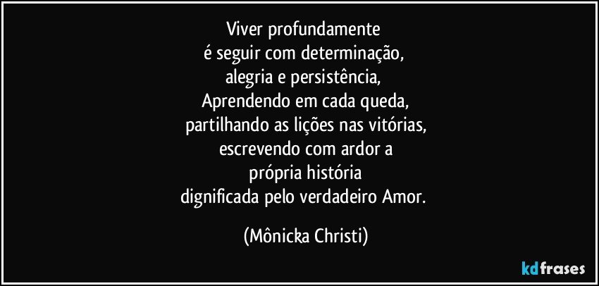 Viver profundamente 
é seguir com determinação, 
alegria e persistência, 
Aprendendo em cada queda,
partilhando as lições nas vitórias,
escrevendo com ardor a
 própria história 
dignificada pelo verdadeiro Amor. (Mônicka Christi)