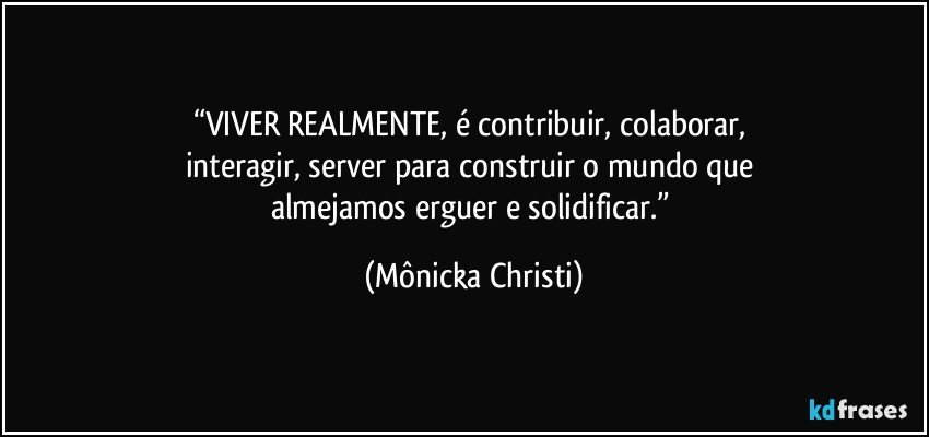 “VIVER REALMENTE,  é contribuir, colaborar, 
interagir, server para construir o mundo que 
almejamos erguer e solidificar.” (Mônicka Christi)