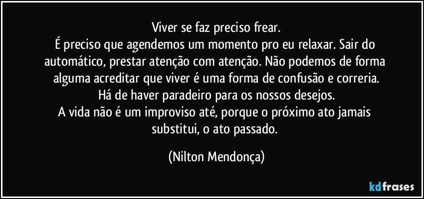 Viver se faz preciso frear.
É preciso que agendemos um momento pro eu relaxar. Sair do automático, prestar atenção com atenção. Não podemos de forma alguma acreditar que viver é uma forma de confusão e correria.
Há de haver paradeiro para os nossos desejos.
A vida não é um improviso até, porque o próximo ato jamais substitui, o ato passado. (Nilton Mendonça)