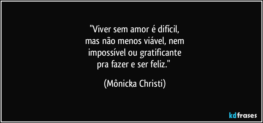 "Viver sem amor é difícil,
mas não menos viável, nem
impossível ou gratificante
pra fazer e ser feliz." (Mônicka Christi)
