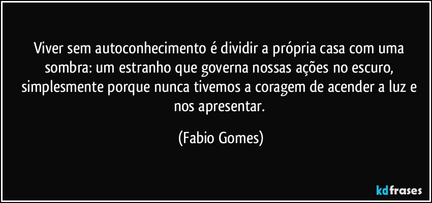 Viver sem autoconhecimento é dividir a própria casa com uma sombra: um estranho que governa nossas ações no escuro, simplesmente porque nunca tivemos a coragem de acender a luz e nos apresentar. (Fabio Gomes)