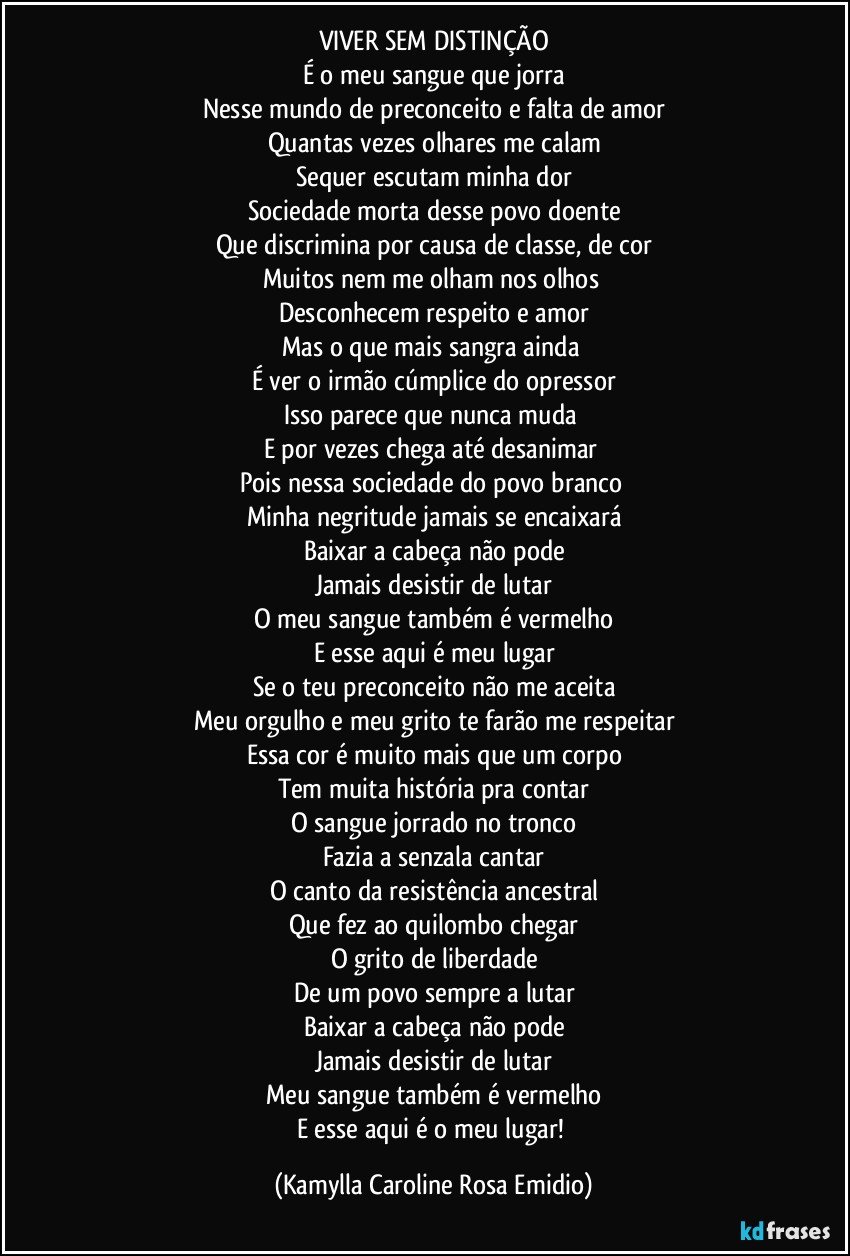 VIVER SEM DISTINÇÃO
É o meu sangue que jorra
Nesse mundo de preconceito e falta de amor
Quantas vezes olhares me calam
Sequer escutam minha dor
Sociedade morta desse povo doente
Que discrimina por causa de classe, de cor
Muitos nem me olham nos olhos 
Desconhecem respeito e amor
Mas o que mais sangra ainda 
É ver o irmão cúmplice do opressor
Isso parece que nunca muda 
E por vezes chega até desanimar 
Pois nessa sociedade do povo branco 
Minha negritude jamais se encaixará
Baixar a cabeça não pode
Jamais desistir de lutar
O meu sangue também é vermelho
E esse aqui é meu lugar
Se o teu preconceito não me aceita
Meu orgulho e meu grito te farão me respeitar
Essa cor é muito mais que um corpo
Tem muita história pra contar
O sangue jorrado no tronco
Fazia a senzala cantar
O canto da resistência ancestral
Que fez ao quilombo chegar
O grito de liberdade
De um povo sempre a lutar
Baixar a cabeça não pode
Jamais desistir de lutar
Meu sangue também é vermelho
E esse aqui é o meu lugar! (Kamylla Caroline Rosa Emidio)