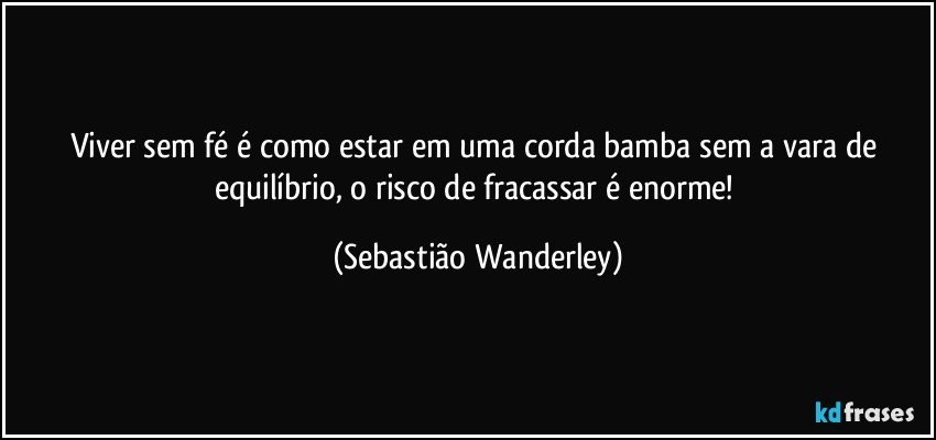 Viver sem fé é como estar em uma corda bamba sem a vara de equilíbrio, o risco de fracassar é enorme! (Sebastião Wanderley)