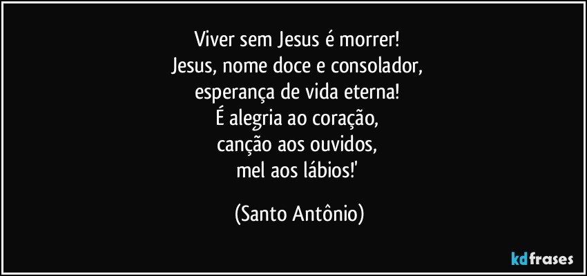 Viver sem Jesus é morrer! 
Jesus, nome doce e consolador, 
esperança de vida eterna! 
É alegria ao coração, 
canção aos ouvidos, 
mel aos lábios!' (Santo Antônio)