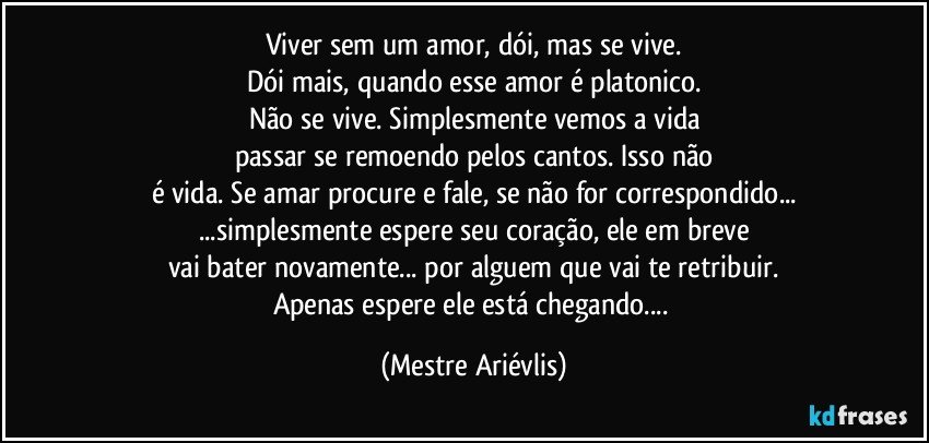 Viver sem um amor, dói, mas se vive.
Dói mais, quando esse amor é platonico.
Não se vive. Simplesmente vemos a vida
passar se remoendo pelos cantos. Isso não
é vida. Se amar procure e fale, se não for correspondido...
...simplesmente espere seu coração, ele em breve
vai bater novamente... por alguem que vai te retribuir.
Apenas espere ele está chegando... (Mestre Ariévlis)