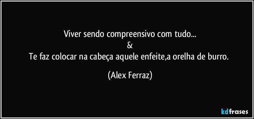 Viver sendo compreensivo com tudo...
&
Te faz colocar na cabeça aquele enfeite,a orelha de burro. (Alex Ferraz)