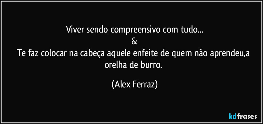 Viver sendo compreensivo com tudo...
&
Te faz colocar na cabeça aquele enfeite de quem não aprendeu,a orelha de burro. (Alex Ferraz)