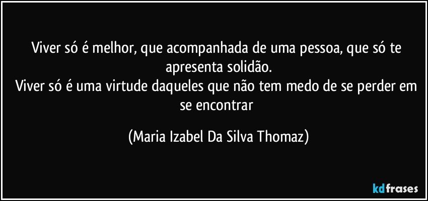 Viver só é melhor, que acompanhada de uma pessoa, que só te apresenta solidão.
Viver só é uma virtude daqueles que não tem medo de se perder em se encontrar (Maria Izabel Da Silva Thomaz)