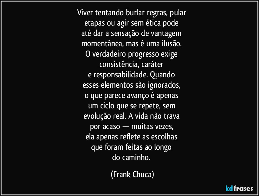Viver tentando burlar regras, pular 
etapas ou agir sem ética pode 
até dar a sensação de vantagem 
momentânea, mas é uma ilusão. 
O verdadeiro progresso exige 
consistência, caráter 
e responsabilidade. Quando 
esses elementos são ignorados, 
o que parece avanço é apenas 
um ciclo que se repete, sem 
evolução real. A vida não trava 
por acaso — muitas vezes, 
ela apenas reflete as escolhas 
que foram feitas ao longo 
do caminho. (Frank Chuca)