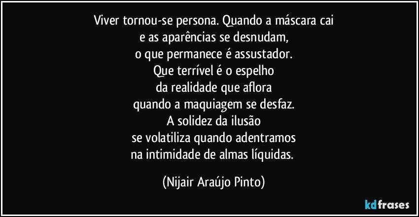 Viver tornou-se persona. Quando a máscara cai
e as aparências se desnudam,
o que permanece é assustador.
Que terrível é o espelho
da realidade que aflora
quando a maquiagem se desfaz.
A solidez da ilusão
se volatiliza quando adentramos
na intimidade de almas líquidas. (Nijair Araújo Pinto)