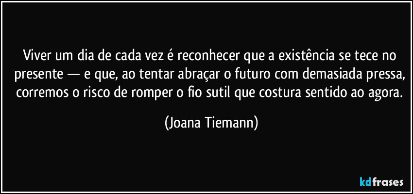Viver um dia de cada vez é reconhecer que a existência se tece no presente — e que, ao tentar abraçar o futuro com demasiada pressa, corremos o risco de romper o fio sutil que costura sentido ao agora. (Joana Tiemann)