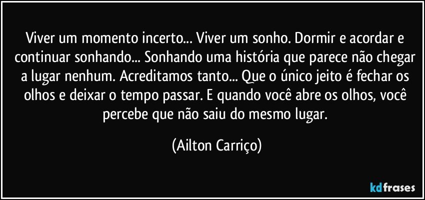 Viver um momento incerto... Viver um sonho. Dormir e acordar e continuar sonhando... Sonhando uma história que  parece não chegar a lugar nenhum. Acreditamos tanto... Que o único jeito é fechar os olhos e deixar o tempo passar. E quando você abre os olhos, você percebe que não saiu do mesmo lugar. (Ailton Carriço)