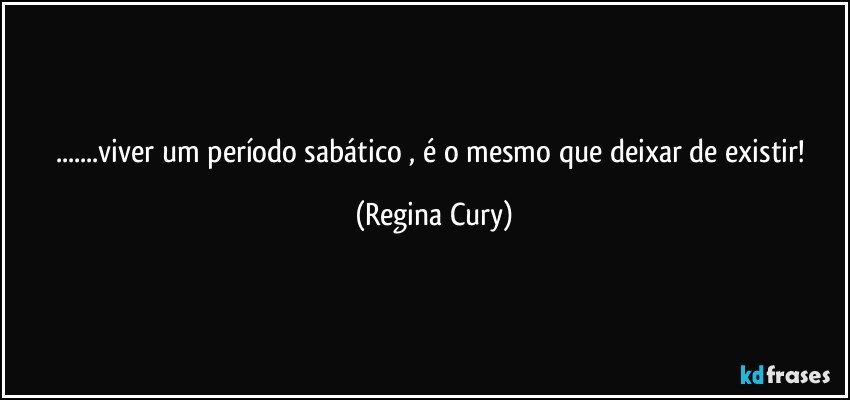 ...viver um período sabático , é o mesmo que deixar de existir! (Regina Cury)